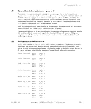 VFP Instruction Set Overview 
3.1.1 Basic arithmetic instructions and square root 
The FADDS, FSUBS, FMULS, FDIVS, and FSQRTS instructions provide the four basic arithmetic 
operations and square root on single-precision values. Similarly, the FADDD, FSUBD, FMULD, FDIVD, and 
FSQRTD instructions supply these operations on double-precision values. In addition, the FNMULS and 
FNMULD instructions supply negated multiplications in single and double precision respectively. Their 
results are precisely equivalent to those of performing an FMULS or FMULD instruction followed by an 
FNEGS or FNEGD instruction (which inverts the sign of the result). 
All of these instructions can be made to operate on short vectors by setting the FPSCR LEN and STRIDE 
fields appropriately (see Chapter C5 VFP Addressing Modes for details). 
The operations performed by all these instructions are always treated as floating-point operations, both for 
NaN handling and flush-to-zero mode. In particular, signaling NaN operands cause Invalid Operand 
exceptions, and in flush-to-zero mode, denormalized operands are treated as +0 and sufficiently small 
results are forced to +0. 
3.1.2 Multiply-accumulate instructions 
FMACS, FMACD, FNMACS, FNMACD, FMSCS, FMSCD, FNMSCS, and FNMSCD are multiply-accumulate 
instructions. They multiply their two main operands, possibly invert the sign bit of the product, add or 
subtract the value in the destination register and write the result back to the destination register. They are in 
all respects equivalent to the following sequences of basic arithmetic and negation instructions: 
FMACS Sd,Sn,Sm: FMULS St,Sn,Sm 
FADDS Sd,St,Sd 
FMACD Dd,Dn,Dm: FMULD Dt,Dn,Dm 
FADDD Dd,Dt,Dd 
FNMACS Sd,Sn,Sm: FMULS St,Sn,Sm 
FNEGS St,St 
FADDS Sd,St,Sd 
FNMACD Dd,Dn,Dm: FMULD Dt,Dn,Dm 
FNEGD Dt,Dt 
FADDD Dd,Dt,Dd 
FMSCS Sd,Sn,Sm: FMULS St,Sn,Sm 
FSUBS Sd,St,Sd 
FMSCD Dd,Dn,Dm: FMULD Dt,Dn,Dm 
FSUBD Dd,Dt,Dd 
FNMSCS Sd,Sn,Sm: FMULS St,Sn,Sm 
FNEGS St,St 
FSUBS Sd,St,Sd 
FNMSCD Dd,Dn,Dm: FMULD Dt,Dn,Dm 
FNEGD St,St 
FSUBD Dd,Dt,Dd 
ARM DDI 0100E Copyright © 1996-2000 ARM Limited. All rights reserved. C3-5 
 