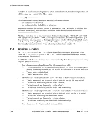 VFP Instruction Set Overview 
where St or Dt describes a notional register used to hold intermediate results, treated as being a scalar if Sd 
or Dd is a scalar and a vector if Sd or Dd is a vector. 
Note 
This implies that each multiply-accumulate operation involves two roundings: 
• one on the multiplication result 
• one on the result of the final addition or subtraction. 
Both of these roundings are performed fully and as defined by the IEEE 754 standard. In particular, these 
instructions do not specify fused multiply-accumulates as used in a number of other architectures. 
All of these instructions can be made to operate on short vectors by setting the FPSCR LEN and STRIDE 
fields appropriately (see Chapter C5 VFP Addressing Modes for details). The operations performed by all 
these instructions are always treated as floating-point operations, both for NaN handling and flush-to-zero 
mode. In particular, signaling NaN operands cause Invalid Operand exceptions, and in flush-to-zero mode, 
denormalized operands are treated as +0 and sufficiently small results are forced to +0. 
3.1.3 Comparison instructions 
The FCMPS, FCMPD, FCMPES, and FCMPED instructions perform comparisons between two register 
values. The FCMPZS, FCMPZD, FCMPEZS, and FCMPEZD instructions perform comparisons between a 
register value and the constant +0. 
The IEEE 754 standard specifies that precisely one of four relationships holds between any two values being 
compared. These are as follows: 
• Two values are considered equal if any of the following conditions holds: 
— They are both numeric and have the same numerical value. This usually means that they have 
precisely the same representation, but also includes the case that one is +0 and the other is -0. 
— They are both +¥ (plus infinity). 
— They are both -¥ (minus infinity). 
• The first value is considered less than the second value if any of the following conditions holds: 
— They are both numeric and the numeric value of the first is less than that of the second. 
— The first is -¥ (minus infinity) and the second is numeric. 
— The first is numeric and the second is +¥ (plus infinity). 
— The first is -¥ (minus infinity) and the second is +¥ (plus infinity). 
• The first value is considered greater than the second value if any of the following conditions holds: 
— They are both numeric and the numeric value of the first is greater than that of the second. 
— The first is +¥ (plus infinity) and the second is numeric. 
— The first is numeric and the second is -¥ (minus infinity). 
— The first is +¥ (plus infinity) and the second is -¥ (minus infinity). 
• Two values are unordered if either or both of them are NaNs. 
C3-6 Copyright © 1996-2000 ARM Limited. All rights reserved. ARM DDI 0100E 
 