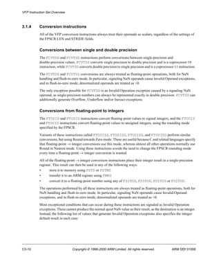 VFP Instruction Set Overview 
3.1.4 Conversion instructions 
All of the VFP conversion instructions always treat their operands as scalars, regardless of the settings of 
the FPSCR LEN and STRIDE fields. 
Conversions between single and double precision 
The FCVTDS and FCVTSD instructions perform conversions between single-precision and 
double-precision values. FCVTDS converts single precision to double precision and is a coprocessor 10 
instruction, while FCVTSD converts double precision to single precision and is a coprocessor 11 instruction. 
The FCVTDS and FCVTSD conversions are always treated as floating-point operations, both for NaN 
handling and flush-to-zero mode. In particular, signaling NaN operands cause Invalid Operand exceptions, 
and in flush-to-zero mode, denormalized operands are treated as +0. 
The only exception possible for FCVTDS is an Invalid Operation exception caused by a signaling NaN 
operand, as single-precision numbers can always be represented exactly in double precision. FCVTSD can 
additionally generate Overflow, Underflow and/or Inexact exceptions. 
Conversions from floating-point to integers 
The FTOSIS and FTOSID instructions convert floating-point values to signed integers, and the FTOUIS 
and FTOUID instructions convert floating-point values to unsigned integers, using the rounding mode 
specified by the FPSCR. 
Variants of these instructions called FTOSIZS, FTOSIZD, FTOUIZS, and FTOUIZD perform similar 
conversions, but using Round towards Zero mode. These are useful because C and related languages specify 
that floating-point ® integer conversions use this mode, whereas almost all other operations normally use 
Round to Nearest mode. Using these instructions avoids the need to change the FPSCR rounding mode 
every time a floating-point ® integer conversion is wanted. 
All of the floating-point ® integer conversion instructions place their integer result in a single-precision 
register. This result can then be used in any of the following ways: 
• store it to memory using FSTS or FSTMS 
• transfer it to an ARM register using FMRS 
• convert it to a floating-point number using any of FSITOS, FSITOD, FUITOS or FUITOD. 
The operations performed by all these instructions are always treated as floating-point operations, both for 
NaN handling and flush-to-zero mode. In particular, signaling NaN operands cause Invalid Operand 
exceptions, and in flush-to-zero mode, denormalized operands are treated as +0. 
Most exceptional conditions that can occur during these instructions are signaled as Invalid Operation 
exceptions. These cannot produce the normal quiet NaN value as their result, as the destination is an integer. 
Instead, the following list of values that generate Invalid Operation exceptions also specifies the integer 
default result in each case: 
C3-10 Copyright © 1996-2000 ARM Limited. All rights reserved. ARM DDI 0100E 
 