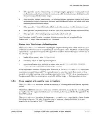 VFP Instruction Set Overview 
• If the operand is numeric, but converting it to an integer using the appropriate rounding mode would 
produce an integer that is greater than the maximum possible destination integer, the default result is 
the maximum possible destination integer. 
• If the operand is numeric, but converting it to an integer using the appropriate rounding mode would 
produce an integer that is less than the minimum possible destination integer, the default result is the 
minimum possible destination integer. 
• If the operand is +¥ (plus infinity), the default result is the maximum possible destination integer. 
• If the operand is -¥ (minus infinity), the default result is the minimum possible destination integer. 
• If the operand is a NaN (either signaling or quiet), the default result is 0. 
Apart from these Invalid Operation exceptions, the only exceptions that can be produced by the 
floating-point ® integer conversions are Inexact exceptions. 
Conversions from integers to floating-point 
The FSITOS and FSITOD instructions convert signed integers to floating-point values, and the FUITOS 
and FUITOD instructions convert unsigned integers to floating-point values. All of them take their integer 
operand from a single-precision register. This operand can have been placed in the register earlier in any of 
the following ways: 
• loading it from memory using FLDS or FLDMS 
• transferring it from an ARM register using FMSR 
• converting a floating-point number to an integer using any of FTOSIS, FTOSID, FTOSIZS, 
FTOSIZD, FTOUIS, FTOUID, FTOUIZS, or FTOUIZD. 
When an integer 0 is converted to floating-point, the result is +0. For the FSITOS and FUITOS instructions, 
some integer operands that exceed 224 in magnitude cannot be converted exactly. Conversions of these 
operands are rounded according to the rounding mode specified in the FPSCR, with an Inexact exception 
being generated. Otherwise, no exceptions are possible with the integer ® floating-point conversions. 
3.1.5 Copy, negation and absolute value instructions 
The FCPYS and FCPYD instructions perform an exact copy of a floating-point value from one register to 
another. 
The FNEGS and FNEGD instructions do the same as FCPYS and FCPYD, except that they invert the sign bit 
during the copy. This negates numerical values and infinities, in the way described in the Appendix to the 
IEEE 754 standard. 
The FABSS and FABSD instructions do the same as FCPYS and FCPYD, except that they change the sign 
bit to 0 during the copy. This takes the absolute value of numerical values and infinities, in the way 
described in the Appendix to the IEEE 754 standard. 
ARM DDI 0100E Copyright © 1996-2000 ARM Limited. All rights reserved. C3-11 
 