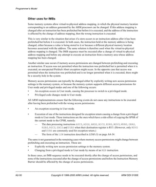 Programmer’s Model 
Other uses for IMBs 
Some memory systems allow virtual-to-physical address mapping, in which the physical memory location 
corresponding to an address generated by the ARM processor can be changed. If this address mapping is 
changed after an instruction has been prefetched but before it is executed, and the address of the instruction 
is affected by the change of address mapping, then the wrong instruction is executed. 
This is very similar to the situation that arises if a store occurs to an instruction address after it has been 
prefetched but before it is executed. In both cases, the instruction held at the memory address is being 
changed, either because a value is being stored to it or because a different physical memory location 
becomes associated with the address. The same solution is therefore used when the virtual-to-physical 
address mapping is changed. The IMB sequence must be executed after a change of virtual-to-physical 
address mapping and before any attempt to execute an instruction from a memory area whose address 
mapping has been changed. 
Another similar case occurs if memory access permissions are changed between prefetching and executing 
an instruction. If access was not permitted when the instruction was prefetched but is permitted when it is 
executed, an unexpected Prefetch Abort exception might occur. In the opposite case that access was 
permitted when the instruction was prefetched and is no longer permitted when it is executed, there might 
be a security hole in the system. 
Memory access permissions can typically be changed either by explicitly writing new access permission 
settings to the memory system, or because the memory system supports different access permissions for 
User mode and privileged modes and one of the following occurs: 
• An exception occurs in User mode, causing the processor to switch to a privileged mode. 
• Privileged code changes mode to User mode. 
All ARM implementations ensure that the following events do not cause any instructions to be executed 
after having been prefetched with the wrong access permissions: 
• An exception occurring in User mode. 
• Execution of one of the instructions designed for exception return causing a change from a privileged 
mode to User mode. These instructions are the ones which have a side-effect of copying the SPSR of 
the current mode to the CPSR, namely: 
— The data processing instructions ADCS, ADDS, ANDS, BICS, EORS, MOVS, MVNS, ORRS, 
RSBS, RSCS, SBCS and SUBS when their destination register is R15. (However, only MOVS 
and SUBS are commonly used for exception return.) 
— The form of the LDM instruction described in LDM (3) on page A4-34. 
The same is not guaranteed in the remaining cases where memory access permissions might change between 
prefetching and executing an instruction. These are: 
• Explicitly writing new access permission settings to the memory system. 
• Changing from a privileged mode to User mode by means of an MSR instruction. 
In these cases, an IMB sequence needs to be executed shortly after the change of access permissions, and 
none of the instructions executed after the change of access permissions and before the Instruction Memory 
Barrier should be affected by the change of access permissions. 
A2-30 Copyright © 1996-2000 ARM Limited. All rights reserved. ARM DDI 0100E 
 