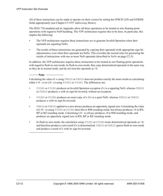 VFP Instruction Set Overview 
All of these instructions can be made to operate on short vectors by setting the FPSCR LEN and STRIDE 
fields appropriately (see Chapter C5 VFP Addressing Modes). 
The IEEE 754 standard and its Appendix allow all these operations to be treated as non floating-point 
operations with regard to NaN handling. The VFP architecture requires this to be done. In particular, this 
implies the following: 
• The VFP architecture requires these instructions not to generate Invalid Operation when their 
operands are signaling NaNs. 
• The results of these instructions are generated by copying their operands (with appropriate sign bit 
adjustments), even when their operands are NaNs. This overrides the normal rules for generating the 
results of instructions with one or more NaN operands (described in NaNs on page C2-5). 
In addition, the VFP architecture requires these instructions to be treated as non floating-point operations 
with regard to flush-to-zero mode. In flush-to-zero mode, they copy denormalized operands in the same way 
as they do in normal mode, and do not treat the operands as +0. 
Note 
Calculating the value of -x using FNEGS or FNEGD does not produce exactly the same results as calculating 
either (+0 - x) or (-0 - x) using FSUBS or FSUBD. The differences are: 
• FSUBS or FSUBD produces an Invalid Operation exception if x is a signaling NaN, whereas FNEGS 
or FNEGD produces x with its sign bit inverted, without an exception. 
• FSUBS or FSUBD produces an exact copy of x if x is a quiet NaN, whereas FNEGS or FNEGD 
produces x with its sign bit inverted. 
• FNEGS or FNEGD applied to a zero always produces an oppositely signed zero. Calculating the value 
of (+0 - x) using FSUBS or FSUBD does this in RM rounding mode, but always produces +0 in RN, 
RP or RZ rounding mode. Calculating (-0 - x) always produces -0 in RM rounding mode, and 
produces an oppositely signed zero in RN, RP or RZ rounding mode. 
• In flush-to-zero mode, the calculation using FSUBS or FSUBD treats denormalized operands as +0, 
and therefore produce a zero result if x is denormalized. FNEGS or FNEGD ignore flush-to-zero mode 
and produce a result of x with its sign bit inverted. 
C3-12 Copyright © 1996-2000 ARM Limited. All rights reserved. ARM DDI 0100E 
 