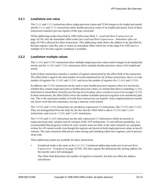 VFP Instruction Set Overview 
3.2.1 Load/store one value 
The FLDS and FSTS instructions allow single-precision values and 32-bit integers to be loaded and stored, 
and the FLDD and FSTD instructions allow double-precision values to be loaded and stored. Each of these 
instructions transfers just one register of the type concerned. 
Of the addressing modes described in ARM Addressing Mode 5 - Load and Store Coprocessor on 
page A5-56, only the Immediate offset mode (see Load and Store Coprocessor - Immediate offset on 
page A5-58) is allowed for these instructions. This addressing mode allows the address to be specified by 
the base register value Rn, plus or minus an immediate offset which lies in the range 0 to 1020 and is a 
multiple of 4. No base register writeback is available. 
3.2.2 Load/store multiple values 
The FLDMS and FSTMS instructions allow multiple single-precision values and/or integers to be loaded and 
stored, and the FLDMD and FSTMD instructions allow multiple double-precision values to be loaded and 
stored. 
Each of these instructions transfers a number of registers determined by the offset field of the instruction. 
The offset field is equal to the total number of words transferred for all of these instructions, that is, it is the 
number of registers for FLDMS and FSTMS, and twice the number of registers for FLDMD and FSTMD. 
In addition, the FSTMX instruction can be used to store double-precision registers when it is not known 
whether they contain single-precision or double-precision values, in a format that allows a matching FLDMX 
instruction to reload them correctly (see Storing and reloading values of unknown precision on page C2-15). 
In these instructions, the offset field is twice the number of double-precision registers to be transferred, plus 
one. This is the maximum number of words these instructions can transfer. Some implementations transfer 
one fewer word than this maximum, leaving a memory word unused. 
The FSTMX and FLDMX instructions are encoded as coprocessor 11 instructions, like FSTMD and FLDMD. 
They are distinguished from the latter by the fact that the offset field is odd in FSTMX and FLDMX 
instructions, and even in FSTMD and FLDMD instructions. 
The FSTMX and FLDMX instructions are the only coprocessor 11 instructions which are present in 
single-precision-only variants (non-D variants) of the VFP architecture. To aid software portability, it is 
recommended that programs written for such variants must use them in the same situations as a program 
written for a D variant would, even though the registers are known to hold single-precision values in non-D 
variants. The main situations affected are when storing and reloading callee-save registers, and in process 
swap code. 
Three addressing modes are available for these instructions: 
• Unindexed mode is the same as the LDC/STC Unindexed addressing mode (see Load and Store 
Coprocessor - Unindexed on page A5-64). The base register Rn determines the starting address for 
the transfer and is left unchanged. 
The offset field determines the number of registers to transfer, but does not affect the address 
calculations. 
ARM DDI 0100E Copyright © 1996-2000 ARM Limited. All rights reserved. C3-15 
 