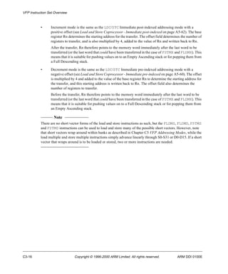 VFP Instruction Set Overview 
• Increment mode is the same as the LDC/STC Immediate post-indexed addressing mode with a 
positive offset (see Load and Store Coprocessor - Immediate post-indexed on page A5-62). The base 
register Rn determines the starting address for the transfer. The offset field determines the number of 
registers to transfer, and is also multiplied by 4, added to the value of Rn and written back to Rn. 
After the transfer, Rn therefore points to the memory word immediately after the last word to be 
transferred (or the last word that could have been transferred in the case of FSTMX and FLDMX). This 
means that it is suitable for pushing values on to an Empty Ascending stack or for popping them from 
a Full Descending stack. 
• Decrement mode is the same as the LDC/STC Immediate pre-indexed addressing mode with a 
negative offset (see Load and Store Coprocessor - Immediate pre-indexed on page A5-60). The offset 
is multiplied by 4 and added to the value of the base register Rn to determine the starting address for 
the transfer, and this starting address is written back to Rn. The offset field also determines the 
number of registers to transfer. 
Before the transfer, Rn therefore points to the memory word immediately after the last word to be 
transferred (or the last word that could have been transferred in the case of FSTMX and FLDMX). This 
means that it is suitable for pushing values on to a Full Descending stack or for popping them from 
an Empty Ascending stack. 
Note 
There are no short vector forms of the load and store instructions as such, but the FLDMS, FLDMD, FSTMS 
and FSTMD instructions can be used to load and store many of the possible short vectors. However, note 
that short vectors wrap around within banks as described in Chapter C5 VFP Addressing Modes, while the 
load multiple and store multiple instructions simply advance linearly through S0-S31 or D0-D15. If a short 
vector that wraps around is to be loaded or stored, two or more instructions are needed. 
C3-16 Copyright © 1996-2000 ARM Limited. All rights reserved. ARM DDI 0100E 
 