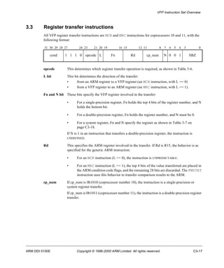VFP Instruction Set Overview 
3.3 Register transfer instructions 
All VFP register transfer instructions are MCR and MRC instructions for coprocessors 10 and 11, with the 
following format: 
31 30 29 28 27 24 23 21 20 19 16 15 12 11 8 7 6 5 4 3 0 
cond 1 1 1 0 opcode L Fn Rd cp_num N 0 0 1 SBZ 
opcode This determines which register transfer operation is required, as shown in Table 3-6. 
L bit This bit determines the direction of the transfer: 
• from an ARM register to a VFP register (an MCR instruction, with L == 0) 
• from a VFP register to an ARM register (an MRC instruction, with L == 1). 
Fn and N bit These bits specify the VFP register involved in the transfer: 
• For a single-precision register, Fn holds the top 4 bits of the register number, and N 
holds the bottom bit. 
• For a double-precision register, Fn holds the register number, and N must be 0. 
• For a system register, Fn and N specify the register as shown in Table 3-7 on 
page C3-18. 
If N is 1 in an instruction that transfers a double-precision register, the instruction is 
UNDEFINED. 
Rd This specifies the ARM register involved in the transfer. If Rd is R15, the behavior is as 
specified for the generic ARM instruction: 
• For an MCR instruction (L == 0), the instruction is UNPREDICTABLE. 
• For an MRC instruction (L == 1), the top 4 bits of the value transferred are placed in 
the ARM condition code flags, and the remaining 28 bits are discarded. The FMSTAT 
instruction uses this behavior to transfer comparison results to the ARM. 
cp_num If cp_num is 0b1010 (coprocessor number 10), the instruction is a single-precision or 
system register transfer. 
If cp_num is 0b1011 (coprocessor number 11), the instruction is a double-precision register 
transfer. 
ARM DDI 0100E Copyright © 1996-2000 ARM Limited. All rights reserved. C3-17 
 