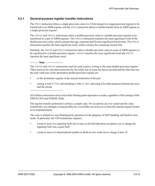 VFP Instruction Set Overview 
3.3.1 General-purpose register transfer instructions 
The FMRS instruction allows a single-precision value or a 32-bit integer in a single-precision register to be 
transferred to an ARM register, and the FMSR instruction allows a similar transfer from an ARM register to 
a single-precision register. 
The FMRDH and FMRDL instructions allow a double-precision value in a double-precision register to be 
transferred to a pair of ARM registers. The FMRDH instruction transfers the most significant word of the 
double-precision value, which contains the sign, exponent and 20 most significant fraction bits. The FMRDL 
instruction transfers the least significant word, which contains the remaining fraction bits. 
Similarly, the FMDHR and FMDLR instructions allow a double-precision value in a pair of ARM registers to 
be transferred to a double-precision register. FMDHR transfers the most significant word and FMDLR 
transfers the least significant word. 
Note 
The FMDHR and FMDLR instructions must be used in pairs, writing to the same double-precision register. 
These need not be executed consecutively, but while one of a pair has been executed and the other has not, 
the only valid uses of the destination double-precision register are: 
• as the destination register of the second instruction of the pair 
• storing it with FSTMX and reloading it with FLDMX, and using it for other purposes between the store 
and the reload. 
All of these instructions always treat their floating-point operand as a scalar, regardless of the settings of the 
FPSCR LEN and STRIDE fields. 
The register transfer performed is always a simple copy. No exceptions are ever raised and the value 
transferred is not changed, except possibly for a reversible conversion to or from the internal register format 
of an implementation. 
The copy is treated as a non floating-point operation for the purposes of NaN handling and flush-to-zero 
mode. In particular, the VFP architecture requires: 
• a load or store of a signaling NaN not to raise an Invalid Operation exception, nor to change the 
signaling NaN into a quiet NaN 
• a load or store of a denormalized number in flush-to-zero mode not to change it into +0. 
ARM DDI 0100E Copyright © 1996-2000 ARM Limited. All rights reserved. C3-19 
 