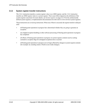 VFP Instruction Set Overview 
3.3.2 System register transfer instructions 
The FMRX instruction transfers a system register value to an ARM register, and the FMXR instruction 
transfers an ARM register value to a system register. Their exact effects depend on the definition of the 
system register concerned. For more details, see System registers on page C2-19 for the architecturally 
defined system registers, or implementation documentation for IMPLEMENTATION DEFINED system registers. 
These instructions are serializing instructions. When one of them is executed, the register transfer is delayed 
until: 
• all floating-point operations in progress have determined whether they are going to generate an 
exception 
• any trapped exception handling or other software processing of floating-point operations in progress 
has completed 
• all effects of floating-point operations in progress on system register contents (such as setting 
cumulative exception flags for untrapped exceptions) have occurred 
• all floating-point operations in progress are no longer affected by changes to system register contents 
(for example, by rounding mode or flush-to-zero mode changes). 
C3-20 Copyright © 1996-2000 ARM Limited. All rights reserved. ARM DDI 0100E 
 