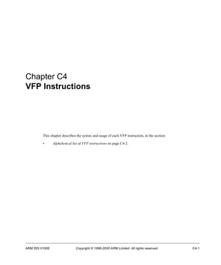 Chapter C4 
VFP Instructions 
This chapter describes the syntax and usage of each VFP instruction, in the section: 
• Alphabetical list of VFP instructions on page C4-2. 
ARM DDI 0100E Copyright © 1996-2000 ARM Limited. All rights reserved. C4-1 
 