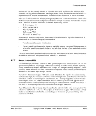 Programmer’s Model 
However, the cost of a full IMB can often be avoided in these cases. In particular, the instruction word 
associated with any particular address has not changed, so it is usually possible to avoid cache flushes. An 
implementation can therefore define restricted versions of the IMB sequence to be used in these cases. 
In the case of an MSR instruction changing from a privileged mode to User mode, a restricted version of the 
IMB sequence that works on all ARM processors to date is simply to execute any instruction that writes to 
the PC, other than the branch instructions described in the following sections: 
• B, BL on page A4-10 
• BLX (1) on page A4-16 
• B (1) on page A7-18 
• B (2) on page A7-20 
• BL, BLX(1) on page A7-26. 
In other words, the mode change should not affect the access permissions of any instructions that can be 
reached from the MSR instruction by any combination of: 
• Normal sequential execution of instructions. 
• For each branch from the above list that can be reached in this way, execution of the instruction at its 
target. (The branch instructions in the list are precisely those that have a fixed, statically determined 
target.) 
This set of instructions is occasionally referred to elsewhere in this manual as the set of instructions that can 
be reached by predictable subsequent execution from the MSR instruction. 
2.7.5 Memory-mapped I/O 
The standard way to perform I/O functions on ARM systems is by the use of memory-mapped I/O. This uses 
special memory addresses which supply I/O functions when they are loaded from or stored to. Typically, 
loading from a memory-mapped I/O address is used for input, and storing to a memory-mapped I/O address 
is used for output. Both loads and stores can also be used to perform control functions, either instead of or 
in addition to their normal input or output function. 
The behavior of a memory-mapped I/O location usually differs from that expected of a normal memory 
location. For example, two successive loads from a normal memory location return the same value each time 
unless there has been an intervening store to that location. For a memory-mapped I/O location, the value 
returned by the second load can be different from the value returned by the first load. Typically, this is 
because the first load has a side-effect (such as removing the loaded value from a buffer) or because of a 
side-effect of an intervening load or store to another memory-mapped I/O location. 
These differences in behavior mainly affect the use of caches and write buffers in the memory system. This 
is discussed in Chapter B5 Caches and Write Buffers. In short, memory-mapped I/O locations are normally 
marked as uncachable and unbufferable, to avoid changes to the number, type, order, or timing of the 
accesses made to them. 
ARM DDI 0100E Copyright © 1996-2000 ARM Limited. All rights reserved. A2-31 
 