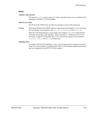 VFP Instructions 
Notes 
Absolute value function 
The function abs(x) means a copy of x with its sign bit forced to zero, as defined in the 
Appendix to the IEEE 754-1985 standard. 
Flush-to-zero mode 
The FZ bit of the FPSCR does not affect the operand or result of this instruction. 
Vectors When the LEN field of the FPSCR indicates scalar mode (vector length 1), FABSD performs 
just one absolute value operation, and vec_len=1, Dd[0]=Dd, and Dm[0]=Dm. 
When the LEN field indicates a vector mode (vector length > 1), FABSD might perform 
more than one absolute value operation. Addressing Mode 4 - Double-precision vectors 
(monadic) on page C5-19 describes how FABSD encodes the registers it uses and how 
vec_len, Dd[i], and Dm[i] are determined. 
Signaling NaNs 
To comply with the VFP architecture, FABSD must not generate an exception even if the 
value in its source register is a signaling NaN. This is a more stringent requirement than the 
one in the Appendix to the IEEE 754-1985 standard. 
ARM DDI 0100E Copyright © 1996-2000 ARM Limited. All rights reserved. C4-3 
 