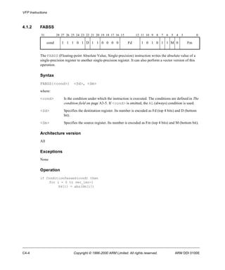 VFP Instructions 
4.1.2 FABSS 
31 28 27 26 25 24 23 22 21 20 19 18 17 16 15 12 11 10 9 8 7 6 5 4 3 0 
cond 1 1 1 0 1 D 1 1 0 0 0 0 Fd 1 0 1 0 1 1 M 0 Fm 
The FABSS (Floating-point Absolute Value, Single-precision) instruction writes the absolute value of a 
single-precision register to another single-precision register. It can also perform a vector version of this 
operation. 
Syntax 
FABSS{<cond>} <Sd>, <Sm> 
where: 
<cond> Is the condition under which the instruction is executed. The conditions are defined in The 
condition field on page A3-5. If <cond> is omitted, the AL (always) condition is used. 
<Sd> Specifies the destination register. Its number is encoded as Fd (top 4 bits) and D (bottom 
bit). 
<Sm> Specifies the source register. Its number is encoded as Fm (top 4 bits) and M (bottom bit). 
Architecture version 
All 
Exceptions 
None 
Operation 
if ConditionPassed(cond) then 
for i = 0 to vec_len-1 
Sd[i] = abs(Sm[i]) 
C4-4 Copyright © 1996-2000 ARM Limited. All rights reserved. ARM DDI 0100E 
 