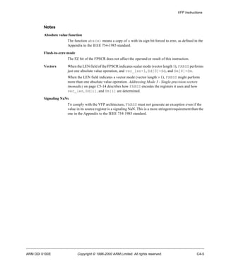 VFP Instructions 
Notes 
Absolute value function 
The function abs(x) means a copy of x with its sign bit forced to zero, as defined in the 
Appendix to the IEEE 754-1985 standard. 
Flush-to-zero mode 
The FZ bit of the FPSCR does not affect the operand or result of this instruction. 
Vectors When the LEN field of the FPSCR indicates scalar mode (vector length 1), FABSS performs 
just one absolute value operation, and vec_len=1, Sd[0]=Sd, and Sm[0]=Sm. 
When the LEN field indicates a vector mode (vector length > 1), FABSS might perform 
more than one absolute value operation. Addressing Mode 3 - Single-precision vectors 
(monadic) on page C5-14 describes how FABSS encodes the registers it uses and how 
vec_len, Sd[i], and Sm[i] are determined. 
Signaling NaNs 
To comply with the VFP architecture, FABSS must not generate an exception even if the 
value in its source register is a signaling NaN. This is a more stringent requirement than the 
one in the Appendix to the IEEE 754-1985 standard. 
ARM DDI 0100E Copyright © 1996-2000 ARM Limited. All rights reserved. C4-5 
 