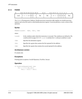 VFP Instructions 
4.1.3 FADDD 
31 28 27 26 25 24 23 22 21 20 19 16 15 12 11 10 9 8 7 6 5 4 3 0 
cond 1 1 1 0 0 0 1 1 Dn Dd 1 0 1 1 0 0 0 0 Dm 
The FADDD (Floating-point Addition, Double-precision) instruction adds together two double-precision 
registers and writes the result to a third double-precision register. It can also perform a vector version of this 
operation. 
Syntax 
FADDD{<cond>} <Dd>, <Dn>, <Dm> 
where: 
<cond> Is the condition under which the instruction is executed. The conditions are defined in The 
condition field on page A3-5. If <cond> is omitted, the AL (always) condition is used. 
<Dd> Specifies the destination register. 
<Dn> Specifies the register that contains the first operand for the addition. 
<Dm> Specifies the register that contains the second operand for the addition. 
Architecture version 
D variants only 
Exceptions 
Floating-point exceptions: Invalid Operation, Overflow, Inexact 
Operation 
if ConditionPassed(cond) then 
for i = 0 to vec_len-1 
Dd[i] = Dn[i] + Dm[i] 
C4-6 Copyright © 1996-2000 ARM Limited. All rights reserved. ARM DDI 0100E 
 