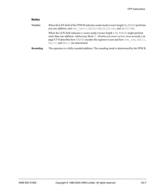 VFP Instructions 
Notes 
Vectors When the LEN field of the FPSCR indicates scalar mode (vector length 1), FADDD performs 
just one addition, and vec_len=1, Dd[0]=Dd, Dn[0]=Dn, and Dm[0]=Dm. 
When the LEN field indicates a vector mode (vector length > 1), FADDD might perform 
more than one addition. Addressing Mode 2 - Double-precision vectors (non-monadic) on 
page C5-8 describes how FADDD encodes the registers it uses and how vec_len, Dd[i], 
Dn[i], and Dm[i] are determined. 
Rounding The operation is a fully-rounded addition. The rounding mode is determined by the FPSCR. 
ARM DDI 0100E Copyright © 1996-2000 ARM Limited. All rights reserved. C4-7 
 