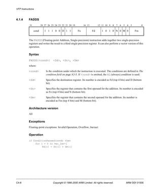 VFP Instructions 
4.1.4 FADDS 
31 28 27 26 25 24 23 22 21 20 19 16 15 12 11 10 9 8 7 6 5 4 3 0 
cond 1 1 1 0 0 D 1 1 Fn Fd 1 0 1 0 N 0 M 0 Fm 
The FADDS (Floating-point Addition, Single-precision) instruction adds together two single-precision 
registers and writes the result to a third single-precision register. It can also perform a vector version of this 
operation. 
Syntax 
FADDS{<cond>} <Sd>, <Sn>, <Sm> 
where: 
<cond> Is the condition under which the instruction is executed. The conditions are defined in The 
condition field on page A3-5. If <cond> is omitted, the AL (always) condition is used. 
<Sd> Specifies the destination register. Its number is encoded as Fd (top 4 bits) and D (bottom 
bit). 
<Sn> Specifies the register that contains the first operand for the addition. Its number is encoded 
as Fn (top 4 bits) and N (bottom bit). 
<Sm> Specifies the register that contains the second operand for the addition. Its number is 
encoded as Fm (top 4 bits) and M (bottom bit). 
Architecture version 
All 
Exceptions 
Floating-point exceptions: Invalid Operation, Overflow, Inexact 
Operation 
if ConditionPassed(cond) then 
for i = 0 to vec_len-1 
Sd[i] = Sn[i] + Sm[i] 
C4-8 Copyright © 1996-2000 ARM Limited. All rights reserved. ARM DDI 0100E 
 