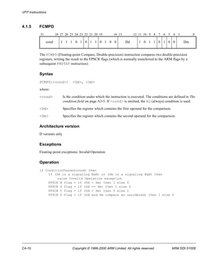 VFP Instructions 
4.1.5 FCMPD 
31 28 27 26 25 24 23 22 21 20 19 16 15 12 11 10 9 8 7 6 5 4 3 0 
cond 1 1 1 0 1 0 1 1 0 1 0 0 Dd 1 0 1 1 0 1 0 0 Dm 
The FCMPD (Floating-point Compare, Double-precision) instruction compares two double-precision 
registers, writing the result to the FPSCR flags (which is normally transferred to the ARM flags by a 
subsequent FMSTAT instruction). 
Syntax 
FCMPD{<cond>} <Dd>, <Dm> 
where: 
<cond> Is the condition under which the instruction is executed. The conditions are defined in The 
condition field on page A3-5. If <cond> is omitted, the AL (always) condition is used. 
<Dd> Specifies the register which contains the first operand for the comparison. 
<Dm> Specifies the register which contains the second operand for the comparison. 
Architecture version 
D variants only 
Exceptions 
Floating-point exceptions: Invalid Operation 
Operation 
if ConditionPassed(cond) then 
if (Dd is a signaling NaN) or (Dm is a signaling NaN) then 
raise Invalid Operation exception 
FPSCR N flag = if (Dd < Dm) then 1 else 0 
FPSCR Z flag = if (Dd == Dm) then 1 else 0 
FPSCR C flag = if (Dd < Dm) then 0 else 1 
FPSCR V flag = if (Dd and Dm compare as unordered) then 1 else 0 
C4-10 Copyright © 1996-2000 ARM Limited. All rights reserved. ARM DDI 0100E 
 