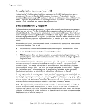Programmer’s Model 
Instruction fetches from memory-mapped I/O 
As described in Prefetching and self-modifying code on page A2-27, ARM implementations can vary 
considerably with regard to when they fetch instructions from memory. As a result, it is strongly 
recommended that memory-mapped I/O locations are only used for data loads and stores, not for instruction 
fetches. Any system design which relies on executing instructions fetched from a memory-mapped I/O 
location is likely to be hard to port to future ARM implementations. 
Data accesses to memory-mapped I/O 
An instruction sequence accesses data memory at various points during its execution, generating a sequence 
of load and store accesses. Provided these loads and stores access normal memory locations, they only 
interact with each other if they access the same memory location. As a result, loads and stores to distinct 
normal memory locations can be performed in a different order to that implied by the instruction sequence, 
without changing the final result of the sequence. This freedom to change the order of memory accesses can 
be exploited by a memory system to improve performance (for example, by the use of caches and write 
buffers). 
Furthermore, data accesses to the same normal memory location have other properties that can be exploited 
to improve performance. These include: 
• Successive loads from the same location without an intervening store generate identical results. 
• A load from a location returns the last value stored to that location. 
• Multiple accesses of one data size can sometimes be merged into a single, larger size access. For 
example, separate stores to the two halfwords contained within a word can be merged to produce a 
single word store. 
However, if the memory words, halfwords or bytes accessed by the code sequence are memory-mapped I/O 
locations, one access can generate a side-effect which changes the results of a subsequent access to a 
different location. If this happens, the time order of individual accesses makes a difference to the final 
results of the code sequence. Also, a load access to a memory-mapped I/O location can have a side-effect 
that changes the result of a subsequent access to the same location. Accesses to memory-mapped I/O 
locations must therefore not be optimized away, and their time order must not be changed. 
It is also important that for memory-mapped I/O, the data size of each memory access is maintained. For 
example, a code sequence that specifies 4 byte reads from 4 sequential byte addresses must not be merged 
into a single word read when accessing memory-mapped I/O. Such a system might cause the final results of 
the code sequence to be different from that intended. Similarly a system which splits word accesses up into 
many byte accesses might cause memory-mapped I/O devices not to operate as expected. 
Each ARM implementation provides a mechanism to ensure that no changes are made to the number of 
accesses in a sequence of data memory accesses, or to their data sizes, or time order. This mechanism 
consists of IMPLEMENTATION DEFINED requirements on the memory accesses whose number, data sizes, and 
time order are to be preserved. If these requirements are not adhered to for accesses to memory-mapped I/O 
locations, unexpected behavior might occur. 
A2-32 Copyright © 1996-2000 ARM Limited. All rights reserved. ARM DDI 0100E 
 