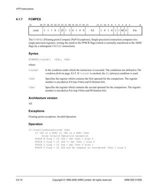 VFP Instructions 
4.1.7 FCMPES 
31 28 27 26 25 24 23 22 21 20 19 18 17 16 15 12 11 10 9 8 7 6 5 4 3 0 
cond 1 1 1 0 1 D 1 1 0 1 0 0 Fd 1 0 1 0 1 1 M 0 Fm 
The FCMPES (Floating-point Compare (NaN Exceptions), Single-precision) instruction compares two 
single-precision registers, writing the result to the FPSCR flags (which is normally transferred to the ARM 
flags by a subsequent FMSTAT instruction). 
Syntax 
FCMPES{<cond>} <Sd>, <Sm> 
where: 
<cond> Is the condition under which the instruction is executed. The conditions are defined in The 
condition field on page A3-5. If <cond> is omitted, the AL (always) condition is used. 
<Sd> Specifies the register which contains the first operand for the comparison. The register 
number is encoded as Fd (top 4 bits) and D (bottom bit). 
<Sm> Specifies the register which contains the second operand for the comparison. The register 
number is encoded as Fm (top 4 bits) and M (bottom bit). 
Architecture version 
All 
Exceptions 
Floating-point exceptions: Invalid Operation 
Operation 
if ConditionPassed(cond) then 
if (Sd is a NaN) or (Sm is a NaN) then 
raise Invalid Operation exception 
FPSCR N flag = if (Sd < Sm) then 1 else 0 
FPSCR Z flag = if (Sd == Sm) then 1 else 0 
FPSCR C flag = if (Sd < Sm) then 0 else 1 
FPSCR V flag = if (Sd and Sm compare as unordered) then 1 else 0 
C4-14 Copyright © 1996-2000 ARM Limited. All rights reserved. ARM DDI 0100E 
 