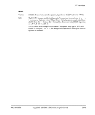 VFP Instructions 
Notes 
Vectors FCMPES always specifies a scalar operation, regardless of the LEN field of the FPSCR. 
NaNs The IEEE 754 standard specifies that the result of a comparison is precisely one of <, ==, 
> or unordered. If either or both of Dd and Dm are NaNs, they are unordered, and all three 
of (Dd < Dm), (Dd == Dm) and (Dd > Dm) are false. This results in the FPSCR flags being 
set as N=0, Z=0, C=1 and V=1. 
FCMPES raises an Invalid Operation exception if the operand is any type of NaN, and is 
suitable for testing for <, <=, >, >=, and other predicates which raise an exception when the 
operands are unordered. 
ARM DDI 0100E Copyright © 1996-2000 ARM Limited. All rights reserved. C4-15 
 