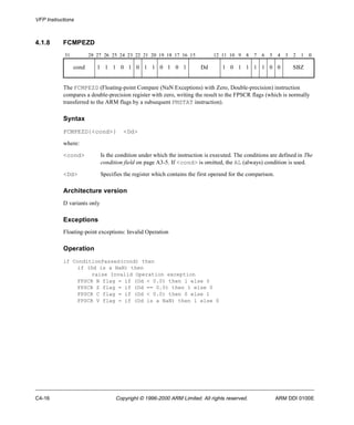 VFP Instructions 
4.1.8 FCMPEZD 
31 28 27 26 25 24 23 22 21 20 19 18 17 16 15 12 11 10 9 8 7 6 5 4 3 2 1 0 
cond 1 1 1 0 1 0 1 1 0 1 0 1 Dd 1 0 1 1 1 1 0 0 SBZ 
The FCMPEZD (Floating-point Compare (NaN Exceptions) with Zero, Double-precision) instruction 
compares a double-precision register with zero, writing the result to the FPSCR flags (which is normally 
transferred to the ARM flags by a subsequent FMSTAT instruction). 
Syntax 
FCMPEZD{<cond>} <Dd> 
where: 
<cond> Is the condition under which the instruction is executed. The conditions are defined in The 
condition field on page A3-5. If <cond> is omitted, the AL (always) condition is used. 
<Dd> Specifies the register which contains the first operand for the comparison. 
Architecture version 
D variants only 
Exceptions 
Floating-point exceptions: Invalid Operation 
Operation 
if ConditionPassed(cond) then 
if (Dd is a NaN) then 
raise Invalid Operation exception 
FPSCR N flag = if (Dd < 0.0) then 1 else 0 
FPSCR Z flag = if (Dd == 0.0) then 1 else 0 
FPSCR C flag = if (Dd < 0.0) then 0 else 1 
FPSCR V flag = if (Dd is a NaN) then 1 else 0 
C4-16 Copyright © 1996-2000 ARM Limited. All rights reserved. ARM DDI 0100E 
 