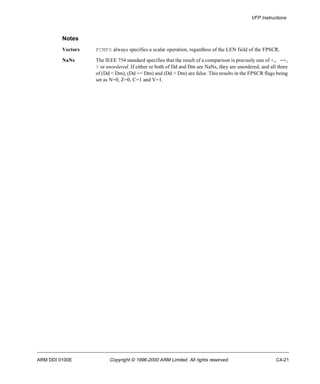 VFP Instructions 
Notes 
Vectors FCMPS always specifies a scalar operation, regardless of the LEN field of the FPSCR. 
NaNs The IEEE 754 standard specifies that the result of a comparison is precisely one of <, ==, 
> or unordered. If either or both of Dd and Dm are NaNs, they are unordered, and all three 
of (Dd < Dm), (Dd == Dm) and (Dd > Dm) are false. This results in the FPSCR flags being 
set as N=0, Z=0, C=1 and V=1. 
ARM DDI 0100E Copyright © 1996-2000 ARM Limited. All rights reserved. C4-21 
 