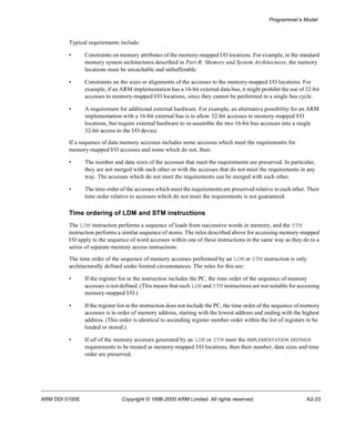 Programmer’s Model 
Typical requirements include: 
• Constraints on memory attributes of the memory-mapped I/O locations. For example, in the standard 
memory system architectures described in Part B: Memory and System Architectures, the memory 
locations must be uncachable and unbufferable. 
• Constraints on the sizes or alignments of the accesses to the memory-mapped I/O locations. For 
example, if an ARM implementation has a 16-bit external data bus, it might prohibit the use of 32-bit 
accesses to memory-mapped I/O locations, since they cannot be performed in a single bus cycle. 
• A requirement for additional external hardware. For example, an alternative possibility for an ARM 
implementation with a 16-bit external bus is to allow 32-bit accesses to memory-mapped I/O 
locations, but require external hardware to re-assemble the two 16-bit bus accesses into a single 
32-bit access to the I/O device. 
If a sequence of data memory accesses includes some accesses which meet the requirements for 
memory-mapped I/O accesses and some which do not, then: 
• The number and data sizes of the accesses that meet the requirements are preserved. In particular, 
they are not merged with each other or with the accesses that do not meet the requirements in any 
way. The accesses which do not meet the requirements can be merged with each other. 
• The time order of the accesses which meet the requirements are preserved relative to each other. Their 
time order relative to accesses which do not meet the requirements is not guaranteed. 
Time ordering of LDM and STM instructions 
The LDM instruction performs a sequence of loads from successive words in memory, and the STM 
instruction performs a similar sequence of stores. The rules described above for accessing memory-mapped 
I/O apply to the sequence of word accesses within one of these instructions in the same way as they do to a 
series of separate memory access instructions. 
The time order of the sequence of memory accesses performed by an LDM or STM instruction is only 
architecturally defined under limited circumstances. The rules for this are: 
• If the register list in the instruction includes the PC, the time order of the sequence of memory 
accesses is not defined. (This means that such LDM and STM instructions are not suitable for accessing 
memory-mapped I/O.) 
• If the register list in the instruction does not include the PC, the time order of the sequence of memory 
accesses is in order of memory address, starting with the lowest address and ending with the highest 
address. (This order is identical to ascending register number order within the list of registers to be 
loaded or stored.) 
• If all of the memory accesses generated by an LDM or STM meet the IMPLEMENTATION DEFINED 
requirements to be treated as memory-mapped I/O locations, then their number, data sizes and time 
order are preserved. 
ARM DDI 0100E Copyright © 1996-2000 ARM Limited. All rights reserved. A2-33 
 