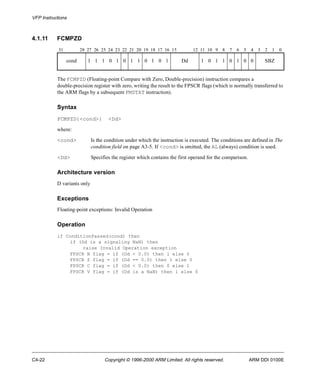VFP Instructions 
4.1.11 FCMPZD 
31 28 27 26 25 24 23 22 21 20 19 18 17 16 15 12 11 10 9 8 7 6 5 4 3 2 1 0 
cond 1 1 1 0 1 0 1 1 0 1 0 1 Dd 1 0 1 1 0 1 0 0 SBZ 
The FCMPZD (Floating-point Compare with Zero, Double-precision) instruction compares a 
double-precision register with zero, writing the result to the FPSCR flags (which is normally transferred to 
the ARM flags by a subsequent FMSTAT instruction). 
Syntax 
FCMPZD{<cond>} <Dd> 
where: 
<cond> Is the condition under which the instruction is executed. The conditions are defined in The 
condition field on page A3-5. If <cond> is omitted, the AL (always) condition is used. 
<Dd> Specifies the register which contains the first operand for the comparison. 
Architecture version 
D variants only 
Exceptions 
Floating-point exceptions: Invalid Operation 
Operation 
if ConditionPassed(cond) then 
if (Dd is a signaling NaN) then 
raise Invalid Operation exception 
FPSCR N flag = if (Dd < 0.0) then 1 else 0 
FPSCR Z flag = if (Dd == 0.0) then 1 else 0 
FPSCR C flag = if (Dd < 0.0) then 0 else 1 
FPSCR V flag = if (Dd is a NaN) then 1 else 0 
C4-22 Copyright © 1996-2000 ARM Limited. All rights reserved. ARM DDI 0100E 
 