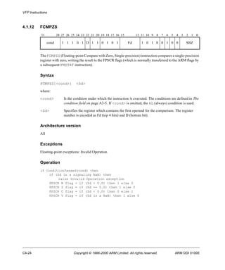 VFP Instructions 
4.1.12 FCMPZS 
31 28 27 26 25 24 23 22 21 20 19 18 17 16 15 12 11 10 9 8 7 6 5 4 3 2 1 0 
cond 1 1 1 0 1 D 1 1 0 1 0 1 Fd 1 0 1 0 0 1 0 0 SBZ 
The FCMPZS (Floating-point Compare with Zero, Single-precision) instruction compares a single-precision 
register with zero, writing the result to the FPSCR flags (which is normally transferred to the ARM flags by 
a subsequent FMSTAT instruction). 
Syntax 
FCMPZS{<cond>} <Sd> 
where: 
<cond> Is the condition under which the instruction is executed. The conditions are defined in The 
condition field on page A3-5. If <cond> is omitted, the AL (always) condition is used. 
<Sd> Specifies the register which contains the first operand for the comparison. The register 
number is encoded as Fd (top 4 bits) and D (bottom bit). 
Architecture version 
All 
Exceptions 
Floating-point exceptions: Invalid Operation 
Operation 
if ConditionPassed(cond) then 
if (Sd is a signaling NaN) then 
raise Invalid Operation exception 
FPSCR N flag = if (Sd < 0.0) then 1 else 0 
FPSCR Z flag = if (Sd == 0.0) then 1 else 0 
FPSCR C flag = if (Sd < 0.0) then 0 else 1 
FPSCR V flag = if (Sd is a NaN) then 1 else 0 
C4-24 Copyright © 1996-2000 ARM Limited. All rights reserved. ARM DDI 0100E 
 