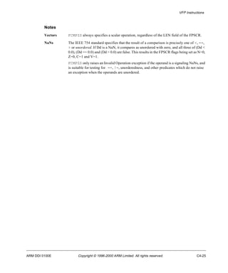 VFP Instructions 
Notes 
Vectors FCMPZS always specifies a scalar operation, regardless of the LEN field of the FPSCR. 
NaNs The IEEE 754 standard specifies that the result of a comparison is precisely one of <, ==, 
> or unordered. If Dd is a NaN, it compares as unordered with zero, and all three of (Dd < 
0.0), (Dd == 0.0) and (Dd > 0.0) are false. This results in the FPSCR flags being set as N=0, 
Z=0, C=1 and V=1. 
FCMPZS only raises an Invalid Operation exception if the operand is a signaling NaNs, and 
is suitable for testing for ==, !=, unorderedness, and other predicates which do not raise 
an exception when the operands are unordered. 
ARM DDI 0100E Copyright © 1996-2000 ARM Limited. All rights reserved. C4-25 
 