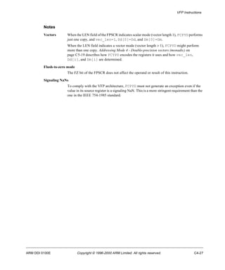 VFP Instructions 
Notes 
Vectors When the LEN field of the FPSCR indicates scalar mode (vector length 1), FCPYD performs 
just one copy, and vec_len=1, Dd[0]=Dd, and Dm[0]=Dm. 
When the LEN field indicates a vector mode (vector length > 1), FCPYD might perform 
more than one copy. Addressing Mode 4 - Double-precision vectors (monadic) on 
page C5-19 describes how FCYPD encodes the registers it uses and how vec_len, 
Dd[i], and Dm[i] are determined. 
Flush-to-zero mode 
The FZ bit of the FPSCR does not affect the operand or result of this instruction. 
Signaling NaNs 
To comply with the VFP architecture, FCPYD must not generate an exception even if the 
value in its source register is a signaling NaN. This is a more stringent requirement than the 
one in the IEEE 754-1985 standard. 
ARM DDI 0100E Copyright © 1996-2000 ARM Limited. All rights reserved. C4-27 
 