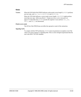 VFP Instructions 
Notes 
Vectors When the LEN field of the FPSCR indicates scalar mode (vector length 1), FCPYS performs 
just one copy, and vec_len=1, Sd[0]=Sd, and Sm[0]=Sm. 
When the LEN field indicates a vector mode (vector length > 1), FCPYD might perform 
more than one copy. Addressing Mode 3 - Single-precision vectors (monadic) on 
page C5-14 describes how FCYPS encodes the registers it uses and how vec_len, 
Sd[i], and Sm[i] are determined. 
Flush-to-zero mode 
The FZ bit of the FPSCR does not affect the operand or result of this instruction. 
Signaling NaNs 
To comply with the VFP architecture, FCPYS must not generate an exception even if the 
value in its source register is a signaling NaN. This is a more stringent requirement than the 
one in the IEEE 754-1985 standard. 
ARM DDI 0100E Copyright © 1996-2000 ARM Limited. All rights reserved. C4-29 
 