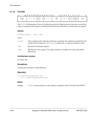 VFP Instructions 
4.1.15 FCVTDS 
31 28 27 26 25 24 23 22 21 20 19 18 17 16 15 12 11 10 9 8 7 6 5 4 3 0 
cond 1 1 1 0 1 0 1 1 0 1 1 1 Dd 1 0 1 0 1 1 M 0 Fm 
The FCVTDS (Floating-point Convert to Double-precision from Single-precision) instruction converts the 
value in a single-precision register to double precision and writes the result to a double-precision register. 
Syntax 
FCVTDS{<cond>} <Dd>, <Sm> 
where: 
<cond> Is the condition under which the instruction is executed. The conditions are defined in The 
condition field on page A3-5. If <cond> is omitted, the AL (always) condition is used. 
<Dd> Specifies the destination register. 
<Sm> Specifies the source register. The register number is encoded as Fm (top 4 bits) and M 
(bottom bit). 
Architecture version 
D variants only 
Exceptions 
Floating-point exception: Invalid Operation 
Operation 
if ConditionPassed(cond) then 
Dd = ConvertSingleToDouble(Sm) 
Notes 
Vectors FCVTDS always specifies a scalar operation, regardless of the LEN field of the FPSCR. 
C4-30 Copyright © 1996-2000 ARM Limited. All rights reserved. ARM DDI 0100E 
 