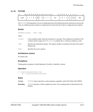 VFP Instructions 
4.1.16 FCVTSD 
31 28 27 26 25 24 23 22 21 20 19 18 17 16 15 12 11 10 9 8 7 6 5 4 3 0 
cond 1 1 1 0 1 D 1 1 0 1 1 1 Fd 1 0 1 1 1 1 0 0 Dm 
The FCVTSD (Floating-point Convert to Single-precision from Double-precision) instruction converts the 
value in a double-precision register to single precision and writes the result to a single-precision register. 
Syntax 
FCVTSD{<cond>} <Sd>, <Dm> 
where: 
<cond> Is the condition under which the instruction is executed. The conditions are defined in The 
condition field on page A3-5. If <cond> is omitted, the AL (always) condition is used. 
<Sd> Specifies the destination register. The register number is encoded as Fd (top 4 bits) and D 
(bottom bit). 
<Dm> Specifies the source register. 
Architecture version 
D variants only 
Exceptions 
Floating-point exceptions: Invalid Operation, Overflow, Underflow, Inexact 
Operation 
if ConditionPassed(cond) then 
Sd = ConvertDoubleToSingle(Dm) 
Notes 
Vectors FCVTSD always specifies a scalar operation, regardless of the LEN field of the FPSCR. 
Rounding FCVTSD performs a fully-rounded conversion. The rounding mode is determined by the 
FPSCR. 
ARM DDI 0100E Copyright © 1996-2000 ARM Limited. All rights reserved. C4-31 
 