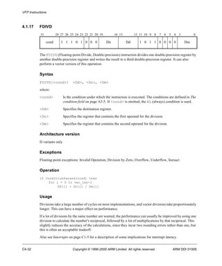 VFP Instructions 
4.1.17 FDIVD 
31 28 27 26 25 24 23 22 21 20 19 16 15 12 11 10 9 8 7 6 5 4 3 0 
cond 1 1 1 0 1 0 0 0 Dn Dd 1 0 1 1 0 0 0 0 Dm 
The FDIVD (Floating-point Divide, Double-precision) instruction divides one double-precision register by 
another double-precision register and writes the result to a third double-precision register. It can also 
perform a vector version of this operation. 
Syntax 
FDIVD{<cond>} <Dd>, <Dn>, <Dm> 
where: 
<cond> Is the condition under which the instruction is executed. The conditions are defined in The 
condition field on page A3-5. If <cond> is omitted, the AL (always) condition is used. 
<Dd> Specifies the destination register. 
<Dn> Specifies the register that contains the first operand for the division. 
<Dm> Specifies the register that contains the second operand for the division. 
Architecture version 
D variants only 
Exceptions 
Floating-point exceptions: Invalid Operation, Division by Zero, Overflow, Underflow, Inexact 
Operation 
if ConditionPassed(cond) then 
for i = 0 to vec_len-1 
Dd[i] = Dn[i] / Dm[i] 
Usage 
Divisions take a large number of cycles on most implementations, and vector divisions take proportionately 
longer. This can have a major effect on performance. 
If a lot of divisions by the same number are wanted, the performance can usually be improved by using one 
division to calculate the number’s reciprocal, followed by a lot of multiplications by that reciprocal. This 
slightly reduces the accuracy of the calculations, since they incur two rounding errors rather than one, but 
this is often an acceptable tradeoff. 
Also see Interrupts on page C1-5 for a description of some implications for interrupt latency. 
C4-32 Copyright © 1996-2000 ARM Limited. All rights reserved. ARM DDI 0100E 
 