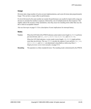VFP Instructions 
Usage 
Divisions take a large number of cycles on most implementations, and vector divisions take proportionately 
longer. This can have a major effect on performance. 
If a lot of divisions by the same number are wanted, the performance can usually be improved by using one 
division to calculate the number’s reciprocal, followed by a lot of multiplications by that reciprocal. This 
slightly reduces the accuracy of the calculations, since they incur two rounding errors rather than one, but 
this is often an acceptable tradeoff. 
Also see Interrupts on page C1-5 for a description of some implications for interrupt latency. 
Notes 
Vectors When the LEN field of the FPSCR indicates scalar mode (vector length 1), FDIVS performs 
just one division, and vec_len=1, Sd[0]=Sd, Sn[0]=Sn, and Sm[0]=Sm. 
When the LEN field indicates a vector mode (vector length > 1), FDIVS might perform 
more than one division. The way FDIVS encodes the registers it uses and how vec_len, 
Sd[i], Sn[i], and Sm[i] are determined is described on Addressing Mode 1 - 
Single-precision vectors (non-monadic) on page C5-2. 
Rounding The operation is a fully-rounded division. The rounding mode is determined by the FPSCR. 
ARM DDI 0100E Copyright © 1996-2000 ARM Limited. All rights reserved. C4-35 
 