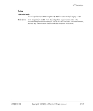 VFP Instructions 
Notes 
Addressing mode 
This is a special case of Addressing Mode 5 - VFP load/store multiple on page C5-24. 
Conversions In the programmer’s model, FLDD does not perform any conversion on the value 
transferred. Implementations are free to convert the value transferred to an internal format, 
provided they can recover the correct double-precision value as necessary. 
ARM DDI 0100E Copyright © 1996-2000 ARM Limited. All rights reserved. C4-37 
 