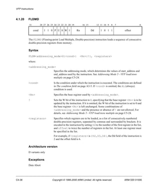 VFP Instructions 
4.1.20 FLDMD 
31 28 27 26 25 24 23 22 21 20 19 16 15 12 11 10 9 8 7 0 
cond 1 1 0 P U 0 W 1 Rn Dd 1 0 1 1 offset 
The FLDMD (Floating-point Load Multiple, Double-precision) instruction loads a sequence of consecutive 
double-precision registers from memory. 
Syntax 
FLDM<addressing_mode>D{<cond>} <Rn>{!}, <registers> 
where: 
<addressing_mode> 
Specifies the addressing mode, which determines the values of start_address and 
end_address used by the instruction. See Addressing Mode 5 - VFP load/store 
multiple on page C5-24. 
<cond> Is the condition under which the instruction is executed. The conditions are defined 
in The condition field on page A3-5. If <cond> is omitted, the AL (always) 
condition is used. 
<Rn> Specifies the base register used by <addressing_mode>. 
! Sets the W bit of the instruction to 1, specifying that the base register <Rn> is to be 
updated by the instruction. If it is omitted, the W bit of the instruction is set to 0 and 
the base register <Rn> is left unchanged. Some combinations of 
<addressing_mode> and the presence or absence of ! are not allowed. For 
details, see Addressing Mode 5 - VFP load/store multiple on page C5-24. 
<registers> Specifies which registers are to be loaded, as a list of consecutively numbered 
double-precision registers, separated by commas and surrounded by brackets. It is 
encoded in the instruction by setting Dd to the number of the first register in the list, 
and offset to twice the number of registers in the list. At least one register must 
be specified in the list. 
For example, if <registers> is {D2,D3,D4}, the Dd field of the instruction is 
2 and the offset field is 6. 
Architecture version 
D variants only 
Exceptions 
Data Abort 
C4-38 Copyright © 1996-2000 ARM Limited. All rights reserved. ARM DDI 0100E 
 
