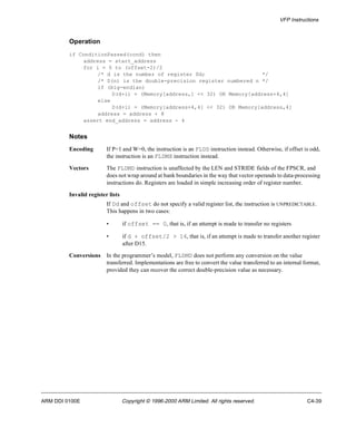 VFP Instructions 
Operation 
if ConditionPassed(cond) then 
address = start_address 
for i = 0 to (offset-2)/2 
/* d is the number of register Dd; */ 
/* D(n) is the double-precision register numbered n */ 
if (big-endian) 
D(d+i) = (Memory[address,] << 32) OR Memory[address+4,4] 
else 
D(d+i) = (Memory[address+4,4] << 32) OR Memory[address,4] 
address = address + 8 
assert end_address = address - 4 
Notes 
Encoding If P=1 and W=0, the instruction is an FLDD instruction instead. Otherwise, if offset is odd, 
the instruction is an FLDMX instruction instead. 
Vectors The FLDMD instruction is unaffected by the LEN and STRIDE fields of the FPSCR, and 
does not wrap around at bank boundaries in the way that vector operands to data-processing 
instructions do. Registers are loaded in simple increasing order of register number. 
Invalid register lists 
If Dd and offset do not specify a valid register list, the instruction is UNPREDICTABLE. 
This happens in two cases: 
• if offset == 0, that is, if an attempt is made to transfer no registers 
• if d + offset/2 > 16, that is, if an attempt is made to transfer another register 
after D15. 
Conversions In the programmer’s model, FLDMD does not perform any conversion on the value 
transferred. Implementations are free to convert the value transferred to an internal format, 
provided they can recover the correct double-precision value as necessary. 
ARM DDI 0100E Copyright © 1996-2000 ARM Limited. All rights reserved. C4-39 
 
