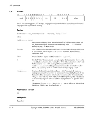 VFP Instructions 
4.1.21 FLDMS 
31 28 27 26 25 24 23 22 21 20 19 16 15 12 11 10 9 8 7 0 
cond 1 1 0 P U D W 1 Rn Fd 1 0 1 0 offset 
The FLDMS (Floating-point Load Multiple, Single-precision) instruction loads a sequence of consecutive 
single-precision registers from memory. 
Syntax 
FLDM<addressing_mode>S{<cond>} <Rn>{!}, <registers> 
where: 
<addressing_mode> 
Specifies the addressing mode, which determines the values of start_address and 
end_address used by the instruction. See Addressing Mode 5 - VFP load/store 
multiple on page C5-24 for details. 
<cond> Is the condition under which the instruction is executed. The conditions are defined 
in The condition field on page A3-5. If <cond> is omitted, the AL (always) 
condition is used. 
<Rn> Specifies the base register used by <addressing_mode>. 
! Sets the W bit of the instruction to 1, specifying that the base register <Rn> is to be 
updated by the instruction. If it is omitted, the W bit of the instruction is set to 0 and 
the base register <Rn> is left unchanged. Some combinations of 
<addressing_mode> and the presence or absence of ! are not allowed. For 
details, see Addressing Mode 5 - VFP load/store multiple on page C5-24. 
<registers> Specifies which registers are to be loaded, as a list of consecutively numbered 
single-precision registers, separated by commas and surrounded by brackets. If d is 
the number of the first register in the list, the list is encoded in the instruction by 
setting Fd and D to the top 4 bits and the bottom bit respectively of d, and offset 
to the number of registers in the list. At least one register must be specified in the 
list. 
For example, if <registers> is {S5,S6,S7}, the Fd field of the instruction is 
0b0010, the D bit is 1 and the offset field is 3. 
Architecture version 
All 
Exceptions 
Data Abort 
C4-40 Copyright © 1996-2000 ARM Limited. All rights reserved. ARM DDI 0100E 
 