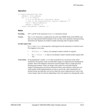 VFP Instructions 
Operation 
if ConditionPassed(cond) then 
address = start_address 
for i = 0 to offset-1 
/* d is as defined for <registers> above; */ 
/* S(n) is the single-precision register numbered n */ 
S(d+i) = Memory[address,4] 
address = address + 4 
assert end_address = address - 4 
Notes 
Encoding If P=1 and W=0, the instruction is an FLDS instruction instead. 
Vectors The FLDMS instruction is unaffected by the LEN and STRIDE fields of the FPSCR, and 
does not wrap around at bank boundaries in the way that vector operands to data-processing 
instructions do. Registers are loaded in simple increasing order of register number. 
Invalid register lists 
If Fd, D and offset do not specify a valid register list, the instruction is UNPREDICTABLE. 
This happens in two cases: 
• if offset == 0, that is, if an attempt is made to transfer no registers 
• if d + offset > 32, that is, if an attempt is made to transfer another register after 
S31. 
Conversions In the programmer’s model, FLDMS does not perform any conversion on the values 
transferred. The memory words can hold either integers or single-precision floating-point 
numbers. Most VFP arithmetic instructions treat the loaded values as single-precision 
floating-point numbers. If they are integers, they need to be converted using the 
integer-to-floating-point conversion instructions before such arithmetic instructions can 
yield sensible results.Implementations are free to convert the values transferred to an 
internal format, provided they can recover either the correct single-precision value or the 
correct integer value for each one (depending on how the registers are subsequently used). 
ARM DDI 0100E Copyright © 1996-2000 ARM Limited. All rights reserved. C4-41 
 