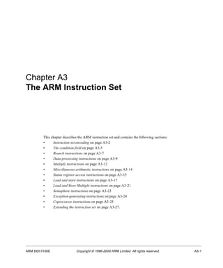 Chapter A3 
The ARM Instruction Set 
This chapter describes the ARM instruction set and contains the following sections: 
• Instruction set encoding on page A3-2 
• The condition field on page A3-5 
• Branch instructions on page A3-7 
• Data-processing instructions on page A3-9 
• Multiply instructions on page A3-12 
• Miscellaneous arithmetic instructions on page A3-14 
• Status register access instructions on page A3-15 
• Load and store instructions on page A3-17 
• Load and Store Multiple instructions on page A3-21 
• Semaphore instructions on page A3-23 
• Exception-generating instructions on page A3-24 
• Coprocessor instructions on page A3-25 
• Extending the instruction set on page A3-27. 
ARM DDI 0100E Copyright © 1996-2000 ARM Limited. All rights reserved. A3-1 
 