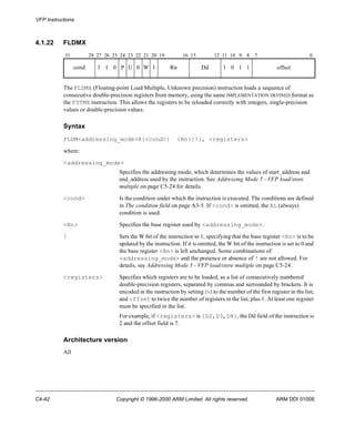 VFP Instructions 
4.1.22 FLDMX 
31 28 27 26 25 24 23 22 21 20 19 16 15 12 11 10 9 8 7 0 
cond 1 1 0 P U 0 W 1 Rn Dd 1 0 1 1 offset 
The FLDMX (Floating-point Load Multiple, Unknown precision) instruction loads a sequence of 
consecutive double-precision registers from memory, using the same IMPLEMENTATION DEFINED format as 
the FSTMX instruction. This allows the registers to be reloaded correctly with integers, single-precision 
values or double-precision values. 
Syntax 
FLDM<addressing_mode>X{<cond>} <Rn>{!}, <registers> 
where: 
<addressing_mode> 
Specifies the addressing mode, which determines the values of start_address and 
end_address used by the instruction. See Addressing Mode 5 - VFP load/store 
multiple on page C5-24 for details. 
<cond> Is the condition under which the instruction is executed. The conditions are defined 
in The condition field on page A3-5. If <cond> is omitted, the AL (always) 
condition is used. 
<Rn> Specifies the base register used by <addressing_mode>. 
! Sets the W bit of the instruction to 1, specifying that the base register <Rn> is to be 
updated by the instruction. If it is omitted, the W bit of the instruction is set to 0 and 
the base register <Rn> is left unchanged. Some combinations of 
<addressing_mode> and the presence or absence of ! are not allowed. For 
details, see Addressing Mode 5 - VFP load/store multiple on page C5-24. 
<registers> Specifies which registers are to be loaded, as a list of consecutively numbered 
double-precision registers, separated by commas and surrounded by brackets. It is 
encoded in the instruction by setting Dd to the number of the first register in the list, 
and offset to twice the number of registers in the list, plus 1. At least one register 
must be specified in the list. 
For example, if <registers> is {D2,D3,D4}, the Dd field of the instruction is 
2 and the offset field is 7. 
Architecture version 
All 
C4-42 Copyright © 1996-2000 ARM Limited. All rights reserved. ARM DDI 0100E 
 
