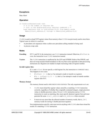 VFP Instructions 
Exceptions 
Data Abort 
Operation 
if ConditionPassed(cond) then 
/* d is the number of register Dd; */ 
/* D(n) is the double-precision register numbered n */ 
Load registers D(d) to D(d+(offset-3)/2) from memory words 
Memory[start_address,4] through to Memory[end_address-4,4] 
Usage 
FLDMX is used to reload VFP register values from memory when FSTMX was previously used to store them. 
Typical cases in which it is used are: 
• in procedure exit sequences when a callee-save procedure-calling standard is being used 
• in process swap code. 
Notes 
Encoding If P=1 and W=0, the instruction is an FLDD instruction instead. Otherwise, if offset is 
even, the instruction is an FLDMD instruction instead. 
Vectors The FLDMX instruction is unaffected by the LEN and STRIDE fields of the FPSCR, and 
does not wrap around at bank boundaries in the way that vector operands to data-processing 
instructions do. Registers are loaded in simple increasing order of register number. 
Invalid register lists 
If Dd and offset do not specify a valid register list, the instruction is UNPREDICTABLE. 
This happens in two cases: 
• if offset == 0, that is, if an attempt is made to transfer no registers 
• if d + (offset-1)/2 > 16, that is, if an attempt is made to transfer another 
register after D15. 
Memory format 
The memory format used is IMPLEMENTATION DEFINED. The only requirements on it are: 
• FLDMX must reload the register values stored by a matching FSTMX instruction 
correctly, regardless of whether they originally contained integers, single-precision 
values or double-precision values. For an FLDMX instruction and an FSTMX 
instruction to count as matching, they must specify identical register lists and must 
generate the same start_address and end_address when executed. 
• It must not use more than the allowed number of memory words, that is, 2N+1 
memory words for storing N double-precision registers. 
Non implementation-specific code must not do anything with FLDMX other than reload the 
results of a matching FSTMX instruction. 
ARM DDI 0100E Copyright © 1996-2000 ARM Limited. All rights reserved. C4-43 
 