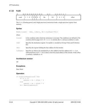 VFP Instructions 
4.1.23 FLDS 
31 28 27 26 25 24 23 22 21 20 19 16 15 12 11 10 9 8 7 0 
cond 1 1 0 1 U D 0 1 Rn Fd 1 0 1 0 offset 
The FLDS (Floating-point Load, Single-precision) instruction loads a single-precision register from 
memory. 
Syntax 
FLDS{<cond>} <Sd>, [<Rn>{, #+/-(<offset>*4)}] 
where: 
<cond> Is the condition under which the instruction is executed. The conditions are defined in The 
condition field on page A3-5. If <cond> is omitted, the AL (always) condition is used. 
<Sd> Specifies the destination register. Its number is encoded as Fd (top 4 bits) and D (bottom 
bit). 
<Rn> Specifies the register holding the base address for the transfer. 
<offset> Specifies an offset to be multiplied by 4, then added to the base address (if U == 1) or 
subtracted from it (if U == 0) in order to form the actual address of the transfer. If this offset 
is omitted, it defaults to +0. 
Architecture version 
All 
Exceptions 
Data Abort 
Operation 
if ConditionPassed(cond) then 
if (U == 1) 
address = Rn + offset * 4 
else 
address = Rn - offset * 4 
Sd = Memory[address,4] 
C4-44 Copyright © 1996-2000 ARM Limited. All rights reserved. ARM DDI 0100E 
 