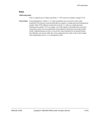 VFP Instructions 
Notes 
Addressing mode 
This is a special case of Addressing Mode 5 - VFP load/store multiple on page C5-24. 
Conversions In the programmer’s model, FLDS does not perform any conversion on the value 
transferred. The memory word can hold either an integer or a single-precision floating-point 
number. Most VFP arithmetic instructions treat the Sd value as a single-precision 
floating-point number. If it is an integer, one of the integer-to-floating-point conversion 
instructions needs to be executed before such arithmetic instructions can yield sensible 
results. Implementations are free to convert the value transferred to an internal format, 
provided they can recover either the correct single-precision value or the correct integer 
value (depending on how Sd is subsequently used). 
ARM DDI 0100E Copyright © 1996-2000 ARM Limited. All rights reserved. C4-45 
 