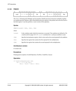 VFP Instructions 
4.1.24 FMACD 
31 28 27 26 25 24 23 22 21 20 19 16 15 12 11 10 9 8 7 6 5 4 3 0 
cond 1 1 1 0 0 0 0 0 Dn Dd 1 0 1 1 0 0 0 0 Dm 
The FMACD (Floating-point Multiply and Accumulate, Double-precision) instruction multiplies together 
two double-precision registers, adds a third double-precision register to the product and writes the result to 
the third register. It can also perform a vector version of this operation. 
Syntax 
FMACD{<cond>} <Dd>, <Dn>, <Dm> 
where: 
<cond> Is the condition under which the instruction is executed. The conditions are defined in The 
condition field on page A3-5. If <cond> is omitted, the AL (always) condition is used. 
<Dd> Specifies the destination register, which is also used as the second operand for the addition. 
<Dn> Specifies the register that contains the first operand for the multiplication. 
<Dm> Specifies the register that contains the second operand for the multiplication. 
Architecture version 
D variants only 
Exceptions 
Floating-point exceptions: Invalid Operation, Overflow, Underflow, Inexact 
Operation 
if ConditionPassed(cond) then 
for i = 0 to vec_len-1 
Dd[i] = Dn[i] * Dm[i] + Dd[i] 
C4-46 Copyright © 1996-2000 ARM Limited. All rights reserved. ARM DDI 0100E 
 