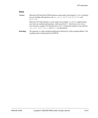 VFP Instructions 
Notes 
Vectors When the LEN field of the FPSCR indicates scalar mode (vector length 1), FMACD performs 
just one multiply-add operation, and vec_len=1, Dd[0]=Dd, Dn[0]=Dn, and 
Dm[0]=Dm. 
When the LEN field indicates a vector mode (vector length > 1), FMACD might perform 
more than one multiply-add operation. Addressing Mode 2 - Double-precision vectors 
(non-monadic) on page C5-8 describes how FMACD encodes the registers it uses and how 
vec_len, Dd[i], Dn[i] and Dm[i] are determined. 
Rounding The operation is a fully-rounded multiplication followed by a fully-rounded addition. The 
rounding mode is determined by the FPSCR. 
ARM DDI 0100E Copyright © 1996-2000 ARM Limited. All rights reserved. C4-47 
 