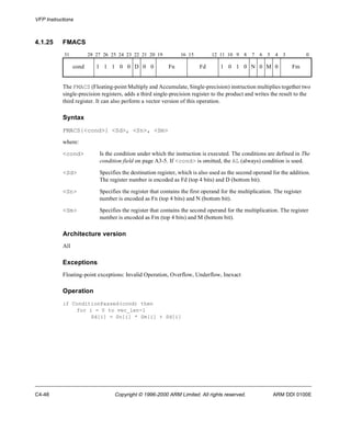 VFP Instructions 
4.1.25 FMACS 
31 28 27 26 25 24 23 22 21 20 19 16 15 12 11 10 9 8 7 6 5 4 3 0 
cond 1 1 1 0 0 D 0 0 Fn Fd 1 0 1 0 N 0 M 0 Fm 
The FMACS (Floating-point Multiply and Accumulate, Single-precision) instruction multiplies together two 
single-precision registers, adds a third single-precision register to the product and writes the result to the 
third register. It can also perform a vector version of this operation. 
Syntax 
FMACS{<cond>} <Sd>, <Sn>, <Sm> 
where: 
<cond> Is the condition under which the instruction is executed. The conditions are defined in The 
condition field on page A3-5. If <cond> is omitted, the AL (always) condition is used. 
<Sd> Specifies the destination register, which is also used as the second operand for the addition. 
The register number is encoded as Fd (top 4 bits) and D (bottom bit). 
<Sn> Specifies the register that contains the first operand for the multiplication. The register 
number is encoded as Fn (top 4 bits) and N (bottom bit). 
<Sm> Specifies the register that contains the second operand for the multiplication. The register 
number is encoded as Fm (top 4 bits) and M (bottom bit). 
Architecture version 
All 
Exceptions 
Floating-point exceptions: Invalid Operation, Overflow, Underflow, Inexact 
Operation 
if ConditionPassed(cond) then 
for i = 0 to vec_len-1 
Sd[i] = Sn[i] * Sm[i] + Sd[i] 
C4-48 Copyright © 1996-2000 ARM Limited. All rights reserved. ARM DDI 0100E 
 