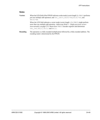VFP Instructions 
Notes 
Vectors When the LEN field of the FPSCR indicates scalar mode (vector length 1), FMACS performs 
just one multiply-add operation, and vec_len=1, Sd[0]=Sd, Sn[0]=Sn, and 
Sm[0]=Sm. 
When the LEN field indicates a vector mode (vector length > 1), FMACS might perform 
more than one multiply-add operation. Addressing Mode 1 - Single-precision vectors 
(non-monadic) on page C5-2 shows how FMACS encodes registers and determines 
vec_len, Sd[i], Sn[i] and Sm[i]. 
Rounding The operation is a fully-rounded multiplication followed by a fully-rounded addition. The 
rounding mode is determined by the FPSCR. 
ARM DDI 0100E Copyright © 1996-2000 ARM Limited. All rights reserved. C4-49 
 