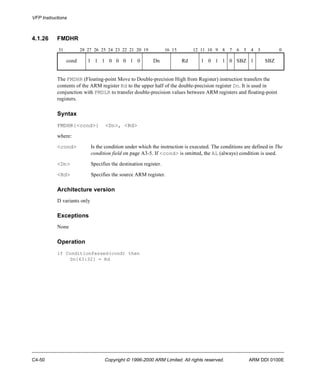 VFP Instructions 
4.1.26 FMDHR 
31 28 27 26 25 24 23 22 21 20 19 16 15 12 11 10 9 8 7 6 5 4 3 0 
cond 1 1 1 0 0 0 1 0 Dn Rd 1 0 1 1 0 SBZ 1 SBZ 
The FMDHR (Floating-point Move to Double-precision High from Register) instruction transfers the 
contents of the ARM register Rd to the upper half of the double-precision register Dn. It is used in 
conjunction with FMDLR to transfer double-precision values between ARM registers and floating-point 
registers. 
Syntax 
FMDHR{<cond>} <Dn>, <Rd> 
where: 
<cond> Is the condition under which the instruction is executed. The conditions are defined in The 
condition field on page A3-5. If <cond> is omitted, the AL (always) condition is used. 
<Dn> Specifies the destination register. 
<Rd> Specifies the source ARM register. 
Architecture version 
D variants only 
Exceptions 
None 
Operation 
if ConditionPassed(cond) then 
Dn[63:32] = Rd 
C4-50 Copyright © 1996-2000 ARM Limited. All rights reserved. ARM DDI 0100E 
 